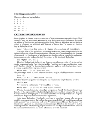 ❖ 212 ❖ Programming with C++
The expected output is given below.
6 8 5 4
2 3 7 9
1 2 3 4
21 22 23 24
31 32 33 34
41 42 43 44
9.8 POINTERS TO FUNCTIONS
In the previous section we have seen that name of an array carries the value of address of first
element of array and is a constant pointer to the array. Similarly the name of a function also carries
the address of function and is a constant pointer to the function. Therefore, we can declare a
pointer to a function and initialize it with the name of the function. The pointer to a function
may be declared as below.
type ( *identifier_for_pointer ) ( types_of_parameters_of_ function);
Here type refers to the type of data returned by the function, in the first parentheses is the
indirection operator followed by name of pointer. The next pair of parentheses contains the types
of parameters. Let Fptr be name of pointer to a function Func of type int and which takes two
integer parameters, i.e. int Func(int, int). The pointer to this function is declared as,
int (*Fptr) (int, int) ;
The above declaration is, in fact, for any function which has return value of type int and has
two int parameters. Let int Func1(int, int) and int Func2(int, int) be any two functions which
satisfy the above criteria. The above declaration of pointer applies to both these functions. Hence,
if we may assign the following value to Fptr,
Fptr = Func1; // Fptr points to Func1
The pointer Fptr points to Func1. The function Func1 may be called by dereference operator.
int a , b;
(*Fptr)(a, b ); // calling the function
In fact the dereference operator is not required and function may simply be called as below.
Fptr(a, b);
Now we may as well initialize Fptr with address of Func2.
Fptr = Func2; // Pointer Fptr now points to Func2
With the above definition, the pointer Fptr now points to Funct2. The function Funct2 may
be called by the expression (*Fptr)(i,d); or by Fptr(i,d); where i and d are integers. This gives the
facility to the user of the program to choose any one of the functions provided in the program
that matches the pointer declaration and user’s requirement.
In the above declarations *Fptr has been enclosed in parentheses because otherwise there
would be only one parentheses that encloses the parameter, and which will have higher precedence
to (*) operator. Thus an expression such as int *Fptr(int, int); would mean that function Fptr
takes two int arguments and returns a pointer to an integer. Therefore, it is necessary to enclose
*Fptr in parentheses. The following program illustrates the use of pointers to functions. The user
has a choice of four functions and choice is facilitated by switch statement.
 