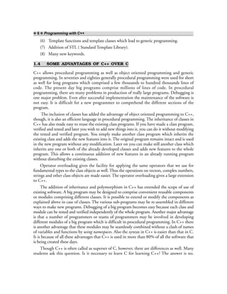 ❖ 6 ❖ Programming with C++
(6) Template functions and template classes which lead to generic programming.
(7) Addition of STL ( Standard Template Library).
(8) Many new keywords.
1.4 SOME ADVANTAGES OF C++ OVER C
C++ allows procedural programming as well as object oriented programming and generic
programming. In seventies and eighties generally procedural programming were used for short
as well for long programs which comprised a few thousands to hundred thousands lines of
code. The present day big programs comprise millions of lines of code. In procedural
programming, there are many problems in production of really large programs. Debugging is
one major problem. Even after successful implementation the maintenance of the software is
not easy. It is difficult for a new programmer to comprehend the different sections of the
program.
The inclusion of classes has added the advantage of object oriented programming to C++,
though, it is also an efficient language in procedural programming. The inheritance of classes in
C++ has also made easy to reuse the existing class programs. If you have made a class program,
verified and tested and later you wish to add new things into it, you can do it without modifying
the tested and verified program. You simply make another class program which inherits the
existing class and adds the new features into it. The original program remains intact and is used
in the new program without any modification. Later on you can make still another class which
inherits any one or both of the already developed classes and adds new features to the whole
program. This allows a continuous addition of new features in an already running program
without disturbing the existing classes.
Operator overloading gives the facility for applying the same operators that we use for
fundamental types to the class objects as well. Thus the operations on vectors, complex numbers,
strings and other class objects are made easier. The operator overloading gives a large extension
to C++.
The addition of inheritance and polymorphism in C++ has extended the scope of use of
existing software. A big program may be designed to comprise convenient reusable components
or modules comprising different classes. It is possible to extend or modify the components as
explained above in case of classes. The various sub-programs may be re-assembled in different
ways to make new programs. Debugging of a big program becomes easy because each class and
module can be tested and verified independently of the whole program. Another major advantage
is that a number of programmers or teams of programmers may be involved in developing
different modules of a big program which is difficult in procedural programming. In C++ there
is another advantage that these modules may be seamlessly combined without a clash of names
of variables and functions by using namespaces. Also the syntax in C++ is easier than that in C.
It is because of all these advantages that C++ is used in more than 80% of all the software that
is being created these days.
Though C++ is often called as superset of C, however, there are differences as well. Many
students ask this question. Is it necessary to learn C for learning C++? The answer is no.
 