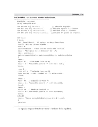 Pointers ❖ 213❖
PROGRAM 9.14 – Illustrates pointers to functions.
#include <iostream>
using namespace std;
int F1(int n){ return n ;} // returns argument
int F2( int n){ return n*n;} // returns square of argument
int F3(int n ){ return n*n*n;} // returns cube of argument
int F4( int n){ return n*n*n*n;} //returns 4th
power of argument
int main()
{ int m;
int (*Fptr)(int m); // pointer to above functions
cout << “Writ an integer number “;
cin >> m ;
int userchoice ; // For user to choose the function
cout << “Give your choice between 1 to 4 :”;
cin >> userchoice;
switch (userchoice) // switch condition for multiple choice
{
case 1:
Fptr = F1 ; // selects function F1
cout << m << “raised to power 1 = ” << F1(m)<< endl ;
break;
case 2 :
Fptr = F2 ; // selects function F2
cout << m << “raised to power 2 = ” << F2(m)<<endl;
break;
case 3 :
Fptr = F3 ; // selects function F3
cout << m << “raised to power 3 = ” << F3(m)<<endl;
break;
case 4 :
Fptr = F4 ; // selects function F4
cout << m << “raised to power 4 = ” << F4(m)<<endl;
break;
default :
cout << “Make a second choice between 1 to 4 “<<endl;
}
return 0;
}
The expected output to first choice with m = 5 and user choice equal to 3.
 