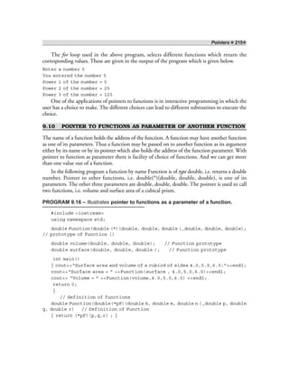 Pointers ❖ 215❖
The for loop used in the above program, selects different functions which return the
corresponding values. These are given in the output of the program which is given below.
Enter a number 5
You entered the number 5
Power 1 of the number = 5
Power 2 of the number = 25
Power 3 of the number = 125
One of the applications of pointers to functions is in interactive programming in which the
user has a choice to make. The different choices can lead to different subroutines to execute the
choice.
9.10 POINTER TO FUNCTIONS AS PARAMETER OF ANOTHER FUNCTION
The name of a function holds the address of the function. A function may have another function
as one of its parameters. Thus a function may be passed on to another function as its argument
either by its name or by its pointer which also holds the address of the function parameter. With
pointer to function as parameter there is facility of choice of functions. And we can get more
than one value out of a function.
In the following program a function by name Function is of type double, i.e. returns a double
number. Pointer to other functions, i.e. double(*)(double, double, double), is one of its
parameters. The other three parameters are double, double, double. The pointer is used to call
two functions, i.e. volume and surface area of a cubical prism.
PROGRAM 9.16 – Illustrates pointer to functions as a parameter of a function.
#include <iostream>
using namespace std;
double Function(double (*)(double, double, double ),double, double, double);
// prototype of Function ()
double volume(double, double, double); // Function prototype
double surface(double, double, double ); // Function prototype
int main()
{ cout<<“Surface area and volume of a cubiod of sides 4.0,5.0,6.0:”<<endl;
cout<<“Surface area = ” <<Function(surface , 4.0,5.0,6.0)<<endl;
cout<< “Volume = ” <<Function(volume,4.0,5.0,6.0) <<endl;
return 0;
}
// definition of functions
double Function(double(*pF)(double k, double m, double n ),double p, double
q, double r) // Definition of Function
{ return (*pF)(p,q,r) ; }
 