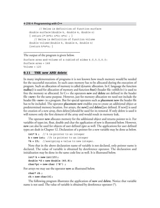 ❖ 216 ❖ Programming with C++
// Below is definition of function surface
double surface(double k, double m, double n)
{ return 2*(m*k+ n*k+ m*n) ; }
// Below is definition of function volume
double volume(double k, double m, double n)
{return k*m*n; }
The output of the program is given below.
Surface area and volume of a cubiod of sides 4.0,5.0,6.0:
Surface area = 148
Volume = 120
9.11 THE new AND delete
In many implementations of programs it is not known how much memory would be needed
for the successful execution. In such cases memory has to be allocated during the execution of
program. Such an allocation of memory is called dynamic allocation. In C language the function
malloc() is used for allocation of memory and function free() (header file <stblib.h>) is used to
free the memory so allocated. In C++ the operators new and delete are defined in the header
file <new> for the same purpose. However, just for memory allocation we need not include the
header file <new> in a program. But for special operators such as placement new the header file
has to be included. The operator placement new enables you to create an additional object at
predetermined memory location. For arrays, the new[] and delete[]are defined. If new[] is used
for creation of a new array, then delete[]should be used for its removal. If only delete is used it
will remove only the first element of the array and would result in memory leak.
The operator new allocates memory for the additional object and returns pointer to it. For
variables of types int, float, double and char the application of new is illustrated below. However,
new can also be used for objects of user defined types as well. The applications for user defined
types are dealt in Chapter 12. Declaration of a pointer for a new variable may be done as below.
int* k ; // k is pointer to an integer
k = new int; //k is pointer to an integer
*k = 15; //assigning a value to new integer.
Note that in the above declaration name of variable is not declared, only pointer name is
declared. The value of variable is obtained by dereference operator. The declaration and
initialization may be done in the same code line as well. It is illustrated below.
int* k = new int(15);
double *d = new double (40.8);
char*pc = new char (‘H’) ;
For arrays we may use the operator new as illustrated below.
char* ch ;
ch = new char[6];
The following program illustrates the application of new and delete. Notice that variable
name is not used. The value of variable is obtained by dereference operator (*).
 