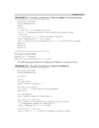 Pointers ❖ 217❖
PROGRAM 9.17 – Illustration of application of new and delete for fundamental types.
#include <iostream>
using namespace std;
main()
{ int* k ;
k = new int; // k is name of pointer.
*k = 8; // assigning value to new integer but without a name
float *D ;
D = new float (4.0); // Here D is name of pointer
cout<< “Address of k = ” << k <<endl;
cout << “Area of circle of diameter 4.0 = ” << 3.14159**D**D/4 <<endl;
delete k;
delete D;
return 0;
}
The output is as given below.
Address of k = 004800D0
Area of circle of diameter 4.0 = 12.5664
The following program illustrate the application of new[] for creating new arrays.
PROGRAM 9.18 – Illustration of application of new [ ] and delete [ ].
#include <iostream>
using namespace std;
int main()
{
int* k ;
k = new int[5];
cout<< “Enter 5 integers : ” ;
for (int i =0;i<5;i++)
cin >> k[i]; // user input of array elements
char *ch ;
ch = new char[6] ;
cout<<“Enter a name of 6 characters: ”;
for (int m = 0 ; m<6;m++)
cin >> ch[m]; // ch is similar to name of array. So ch[m]
// represents element at index value m
cout<< “Address of k = ” << k <<endl;
for (int n = 0 ; n<5; n++)
cout << k[n]<<“ ”; // here k is similar to name of array
 