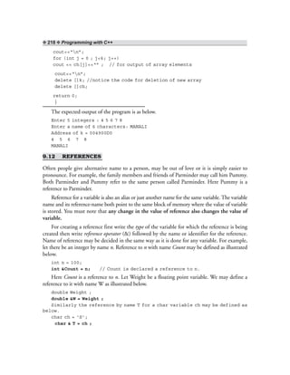 ❖ 218 ❖ Programming with C++
cout<<“n”;
for (int j = 0 ; j<6; j++)
cout << ch[j]<<“” ; // for output of array elements
cout<<“n”;
delete []k; //notice the code for deletion of new array
delete []ch;
return 0;
}
The expected output of the program is as below.
Enter 5 integers : 4 5 6 7 8
Enter a name of 6 characters: MANALI
Address of k = 004900D0
4 5 6 7 8
MANALI
9.12 REFERENCES
Often people give alternative name to a person, may be out of love or it is simply easier to
pronounce. For example, the family members and friends of Parminder may call him Pummy.
Both Parminder and Pummy refer to the same person called Parminder. Here Pummy is a
reference to Parminder.
Reference for a variable is also an alias or just another name for the same variable. The variable
name and its reference-name both point to the same block of memory where the value of variable
is stored. You must note that any change in the value of reference also changes the value of
variable.
For creating a reference first write the type of the variable for which the reference is being
created then write reference operator (&) followed by the name or identifier for the reference.
Name of reference may be decided in the same way as it is done for any variable. For example,
let there be an integer by name n. Reference to n with name Count may be defined as illustrated
below.
int n = 100;
int &Count = n; // Count is declared a reference to n.
Here Count is a reference to n. Let Weight be a floating point variable. We may define a
reference to it with name W as illustrated below.
double Weight ;
double &W = Weight ;
Similarly the reference by name T for a char variable ch may be defined as
below.
char ch = ‘S’;
char & T = ch ;
 