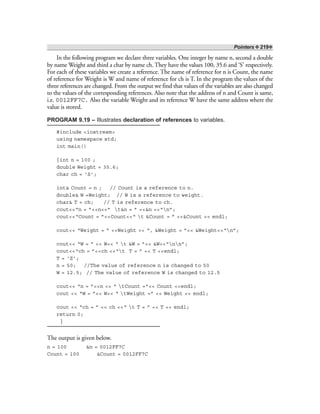 Pointers ❖ 219❖
In the following program we declare three variables. One integer by name n, second a double
by name Weight and third a char by name ch. They have the values 100, 35.6 and ‘S’ respectively.
For each of these variables we create a reference. The name of reference for n is Count, the name
of reference for Weight is W and name of reference for ch is T. In the program the values of the
three references are changed. From the output we find that values of the variables are also changed
to the values of the corresponding references. Also note that the address of n and Count is same,
i.e. 0012FF7C. Also the variable Weight and its reference W have the same address where the
value is stored.
PROGRAM 9.19 – Illustrates declaration of references to variables.
#include <iostream>
using namespace std;
int main()
{int n = 100 ;
double Weight = 35.6;
char ch = ‘S’;
int& Count = n ; // Count is a reference to n.
double& W =Weight; // W is a reference to weight.
char& T = ch; // T is reference to ch.
cout<<“n = ”<<n<<” t&n = ” <<&n <<“n”;
cout<<“Count = ”<<Count<<“ t &Count = ” <<&Count << endl;
cout<< “Weight = ” <<Weight << “, &Weight = ”<< &Weight<<“n”;
cout<< “W = ” << W<< “ t &W = ”<< &W<<“nn”;
cout<<“ch = ”<<ch <<“t T = ” << T <<endl;
T = ‘Z’;
n = 50; //The value of reference n is changed to 50
W = 12.5; // The value of reference W is changed to 12.5
cout<< “n = ”<<n << “ tCount =”<< Count <<endl;
cout << “W = ”<< W<< “ tWeight =” << Weight << endl;
cout << “ch = ” << ch <<“ t T = ” << T << endl;
return 0;
}
The output is given below.
n = 100 &n = 0012FF7C
Count = 100 &Count = 0012FF7C
 