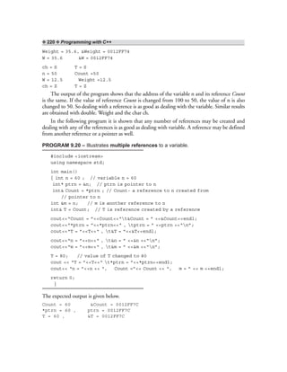❖ 220 ❖ Programming with C++
Weight = 35.6, &Weight = 0012FF74
W = 35.6 &W = 0012FF74
ch = S T = S
n = 50 Count =50
W = 12.5 Weight =12.5
ch = Z T = Z
The output of the program shows that the address of the variable n and its reference Count
is the same. If the value of reference Count is changed from 100 to 50, the value of n is also
changed to 50. So dealing with a reference is as good as dealing with the variable. Similar results
are obtained with double. Weight and the char ch.
In the following program it is shown that any number of references may be created and
dealing with any of the references is as good as dealing with variable. A reference may be defined
from another reference or a pointer as well.
PROGRAM 9.20 – Illustrates multiple references to a variable.
#include <iostream>
using namespace std;
int main()
{ int n = 60 ; // variable n = 60
int* ptrn = &n; // ptrn is pointer to n
int& Count = *ptrn ; // Count- a reference to n created from
// pointer to n
int &m = n; // m is another reference to n
int& T = Count; // T is reference created by a reference
cout<<“Count = ”<<Count<<“t&Count = ” <<&Count<<endl;
cout<<“*ptrn = ”<<*ptrn<<“ , tptrn = ” <<ptrn <<“n”;
cout<<“T = ”<<T<<“ , t&T = ”<<&T<<endl;
cout<<“n = ”<<n<<“ , t&n = ” <<&n <<“n”;
cout<<“m = ”<<m<<“ , t&m = ” <<&m <<“n”;
T = 80; // value of T changed to 80
cout << “T = ”<<T<<“ t*ptrn = ”<<*ptrn<<endl;
cout<< “n = ”<<n << “, Count =”<< Count << “, m = ” << m <<endl;
return 0;
}
The expected output is given below.
Count = 60 &Count = 0012FF7C
*ptrn = 60 , ptrn = 0012FF7C
T = 60 , &T = 0012FF7C
 