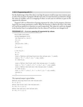 ❖ 222 ❖ Programming with C++
but the disadvantage is that when data is very large the process would occupy more memory space
as well as the execution of program will take more time. In some functions it is desired to change
the values of variables, such as in swapping of values, in such cases we will have to pass on the
arguments by reference.
Program 9.20 is an illustration of passing arguments by values. In the program a function
Sum() has two integer parameters a and b. When the function is called in the main () the values
of P and Q are passed on to function as a and b respectively. The values of a and b are changed
in the function Sum () as explained above but the values of P and Q are not changed at all.
PROGRAM 9.21 – Illustrates passing of arguments by values.
#include<iostream>
using namespace std;
int Sum(int a, int b )
{a +=3;
b+=2;
return a*a + b*b ;
}
int main()
{ int P,Q,Z ;
P = 3;
Q= 2;
cout<<“Before calling function the values are: ”<<endl;
cout<< “P = ” <<P<<“, Q = ” <<Q<< endl;
Z = Sum(P,Q);
cout<<“After the first call the values are :”<<endl;
cout << “ Z = ” <<Z<<“, P = ” << P<<“, Q = ” <<Q <<endl;
cout<<“After the 2nd call the values are:”<<endl;
Z = Sum (P,Q);
cout << “Z = ” <<Z<<“, P = ” << P<<“, Q = ” <<Q <<endl;
return 0;
}
The expected output is given below.
Before calling function the values are:
P = 3, Q = 2
After the first call the values are :
Z = 52, P = 3, Q = 2
After the 2nd call the values are:
Z = 52, P = 3, Q = 2
 