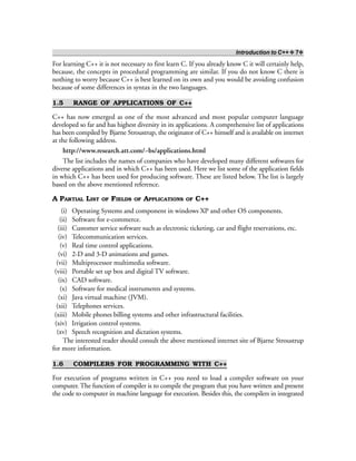 Introduction to C++ ❖ 7❖
For learning C++ it is not necessary to first learn C. If you already know C it will certainly help,
because, the concepts in procedural programming are similar. If you do not know C there is
nothing to worry because C++ is best learned on its own and you would be avoiding confusion
because of some differences in syntax in the two languages.
1.5 RANGE OF APPLICATIONS OF C++
C++ has now emerged as one of the most advanced and most popular computer language
developed so far and has highest diversity in its applications. A comprehensive list of applications
has been compiled by Bjarne Stroustrup, the originator of C++ himself and is available on internet
at the following address.
http://www.research.att.com/~bs/applications.html
The list includes the names of companies who have developed many different softwares for
diverse applications and in which C++ has been used. Here we list some of the application fields
in which C++ has been used for producing software. These are listed below. The list is largely
based on the above mentioned reference.
A PARTIAL LIST OF FIELDS OF APPLICATIONS OF C++
(i) Operating Systems and component in windows XP and other OS components.
(ii) Software for e-commerce.
(iii) Customer service software such as electronic ticketing, car and flight reservations, etc.
(iv) Telecommunication services.
(v) Real time control applications.
(vi) 2-D and 3-D animations and games.
(vii) Multiprocessor multimedia software.
(viii) Portable set up box and digital TV software.
(ix) CAD software.
(x) Software for medical instruments and systems.
(xi) Java virtual machine (JVM).
(xii) Telephones services.
(xiii) Mobile phones billing systems and other infrastructural facilities.
(xiv) Irrigation control systems.
(xv) Speech recognition and dictation systems.
The interested reader should consult the above mentioned internet site of Bjarne Stroustrup
for more information.
1.6 COMPILERS FOR PROGRAMMING WITH C++
For execution of programs written in C++ you need to load a compiler software on your
computer. The function of compiler is to compile the program that you have written and present
the code to computer in machine language for execution. Besides this, the compilers in integrated
 