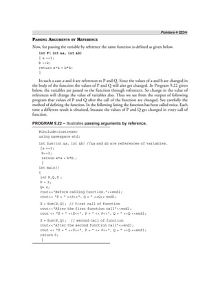 Pointers ❖ 223❖
PASSING ARGUMENTS BY REFERENCE
Now, for passing the variable by reference the same function is defined as given below.
int F( int &a, int &b)
{ a +=3;
b +=2;
return a*a + b*b;
}
In such a case a and b are references to P and Q. Since the values of a and b are changed in
the body of the function the values of P and Q will also get changed. In Program 9.22 given
below, the variables are passed to the function through references. So change in the value of
references will change the value of variables also. Thus we see from the output of following
program that values of P and Q after the call of the function are changed. See carefully the
method of defining the function. In the following listing the function has been called twice. Each
time a different result is obtained, because the values of P and Q get changed in every call of
function.
PROGRAM 9.22 – Illustrates passing arguments by reference.
#include<iostream>
using namespace std;
int Sum(int &a, int &b) //&a and &b are references of variables.
{a +=3;
b+=2;
return a*a + b*b ;
}
int main()
{
int P,Q,Z ;
P = 3;
Q= 2;
cout<<“Before calling function.”<<endl;
cout<< “P = ” <<P<<“, Q = ” <<Q<< endl;
Z = Sum(P,Q); // first call of function
cout<<“After the first function call”<<endl;
cout << “Z = ” <<Z<<“, P = ” << P<<“, Q = ” <<Q <<endl;
Z = Sum(P,Q); // second call of function
cout<<“After the second function call”<<endl;
cout << “Z = ” <<Z<<“, P = ” << P<<“, Q = ” <<Q <<endl;
return 0;
}
 