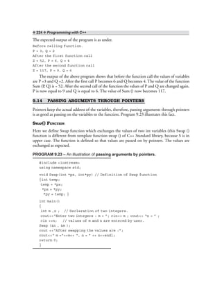 ❖ 224 ❖ Programming with C++
The expected output of the program is as under.
Before calling function.
P = 3, Q = 2
After the first function call
Z = 52, P = 6, Q = 4
After the second function call
Z = 117, P = 9, Q = 6
The output of the above program shows that before the function call the values of variables
are P =3 and Q =2. After the first call P becomes 6 and Q becomes 4. The value of the function
Sum (P, Q) is = 52. After the second call of the function the values of P and Q are changed again.
P is now equal to 9 and Q is equal to 6. The value of Sum () now becomes 117.
9.14 PASSING ARGUMENTS THROUGH POINTERS
Pointers keep the actual address of the variables, therefore, passing arguments through pointers
is as good as passing on the variables to the function. Program 9.23 illustrates this fact.
SWAP() FUNCTION
Here we define Swap function which exchanges the values of two int variables (this Swap ()
function is different from template function swap () of C++ Standard library, because S is in
upper case. The function is defined so that values are passed on by pointers. The values are
exchanged as expected.
PROGRAM 9.23 – An illustration of passing arguments by pointers.
#include <iostream>
using namespace std;
void Swap(int *px, int*py) // Definition of Swap function
{int temp;
temp = *px;
*px = *py;
*py = temp; }
int main()
{
int m ,n ; // Declaration of two integers.
cout<<“Enter two integers : m = ”; cin>> m ; cout<< “n = ” ;
cin >>n; // values of m and n are entered by user.
Swap (&n , &m );
cout <<“After swapping the values are :”;
cout<<“ m =”<<m<< “, n = ” << n<<endl;
return 0;
}
 