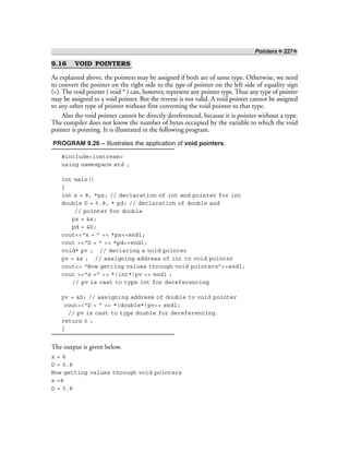Pointers ❖ 227❖
9.16 VOID POINTERS
As explained above, the pointers may be assigned if both are of same type. Otherwise, we need
to convert the pointer on the right side to the type of pointer on the left side of equality sign
(=). The void pointer ( void * ) can, however, represent any pointer type. Thus any type of pointer
may be assigned to a void pointer. But the reverse is not valid. A void pointer cannot be assigned
to any other type of pointer without first converting the void pointer to that type.
Also the void pointer cannot be directly dereferenced, because it is pointer without a type.
The compiler does not know the number of bytes occupied by the variable to which the void
pointer is pointing. It is illustrated in the following program.
PROGRAM 9.26 – Illustrates the application of void pointers.
#include<iostream>
using namespace std ;
int main()
{
int x = 8, *px; // declaration of int and pointer for int
double D = 5.8, * pd; // declaration of double and
// pointer for double
px = &x;
pd = &D;
cout<<“x = ” << *px<<endl;
cout <<“D = ” << *pd<<endl;
void* pv ; // declaring a void pointer
pv = &x ; // assigning address of int to void pointer
cout<< “Now getting values through void pointers”<<endl;
cout <<“x =” << *(int*)pv << endl ;
// pv is cast to type int for dereferencing
pv = &D; // assigning address of double to void pointer
cout<<“D = ” << *(double*)pv<< endl;
// pv is cast to type double for dereferencing.
return 0 ;
}
The output is given below.
x = 8
D = 5.8
Now getting values through void pointers
x =8
D = 5.8
 