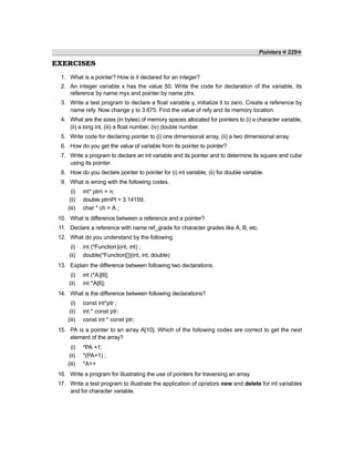 Pointers ❖ 229❖
EXERCISES
1. What is a pointer? How is it declared for an integer?
2. An integer variable x has the value 50. Write the code for declaration of the variable, its
reference by name myx and pointer by name ptrx.
3. Write a test program to declare a float variable y, initialize it to zero. Create a reference by
name refy. Now change y to 3.675. Find the value of refy and its memory location.
4. What are the sizes (in bytes) of memory spaces allocated for pointers to (i) a character variable,
(ii) a long int, (iii) a float number, (iv) double number.
5. Write code for declaring pointer to (i) one dimensional array, (ii) a two dimensional array.
6. How do you get the value of variable from its pointer to pointer?
7. Write a program to declare an int variable and its pointer and to determine its square and cube
using its pointer.
8. How do you declare pointer to pointer for (i) int variable, (ii) for double variable.
9. What is wrong with the following codes.
(i) int* ptrn = n;
(ii) double ptrnPI = 3.14159;
(iii) char * ch = A ;
10. What is difference between a reference and a pointer?
11. Declare a reference with name ref_grade for character grades like A, B, etc.
12. What do you understand by the following.
(i) int (*Function)(int, int) ;
(ii) double(*Function[])(int, int, double)
13. Explain the difference between following two declarations.
(i) int (*A)[6];
(ii) int *A[6];
14. What is the difference between following declarations?
(i) const int*ptr ;
(ii) int * const ptr;
(iii) const int * const ptr;
15. PA is a pointer to an array A[10]. Which of the following codes are correct to get the next
element of the array?
(i) *PA +1;
(ii) *(PA+1) ;
(iii) *A++
16. Write a program for illustrating the use of pointers for traversing an array.
17. Write a test program to illustrate the application of oprators new and delete for int variables
and for character variable.
 