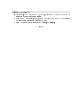 ❖ 230 ❖ Programming with C++
18. When new[] is used to declare an array of integers, how do you initialize the elements and
write code for their output and their deletion.
19. Write code of a program for preparing lists of names by user of program wherein the total
number of entries are unknown. Make use of pointers.
20. Write a program to illustrate the application of new[] and delete[]
❍ ❍ ❍
 
