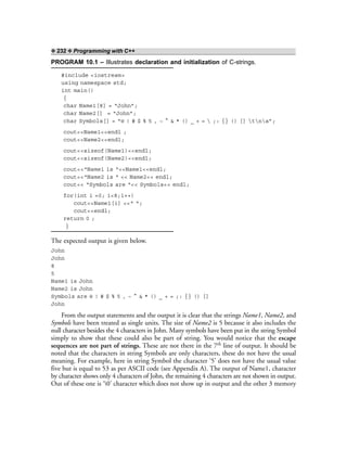 ❖ 232 ❖ Programming with C++
PROGRAM 10.1 – Illustrates declaration and initialization of C-strings.
#include <iostream>
using namespace std;
int main()
{
char Name1[8] = “John”;
char Name2[] = “John”;
char Symbols[] = “@ ! # $ % 5 , ~ ^ & * () _ + =  ;: {} () [] tna”;
cout<<Name1<<endl ;
cout<<Name2<<endl;
cout<<sizeof(Name1)<<endl;
cout<<sizeof(Name2)<<endl;
cout<<“Name1 is “<<Name1<<endl;
cout<<“Name2 is “ << Name2<< endl;
cout<< “Symbols are “<< Symbols<< endl;
for(int i =0; i<8;i++)
cout<<Name1[i] <<“ “;
cout<<endl;
return 0 ;
}
The expected output is given below.
John
John
8
5
Name1 is John
Name2 is John
Symbols are @ ! # $ % 5 , ~ ^ & * () _ + = ;: {} () []
John
From the output statements and the output it is clear that the strings Name1, Name2, and
Symbols have been treated as single units. The size of Name2 is 5 because it also includes the
null character besides the 4 characters in John. Many symbols have been put in the string Symbol
simply to show that these could also be part of string. You would notice that the escape
sequences are not part of strings. These are not there in the 7th line of output. It should be
noted that the characters in string Symbols are only characters, these do not have the usual
meaning. For example, here in string Symbol the character ‘5’ does not have the usual value
five but is equal to 53 as per ASCII code (see Appendix A). The output of Name1, character
by character shows only 4 characters of John, the remaining 4 characters are not shown in output.
Out of these one is ‘0’ character which does not show up in output and the other 3 memory
 
