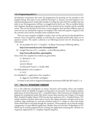 ❖ 8 ❖ Programming with C++
development environment also assist the programmers by pointing out the mistakes in the
program listing. This aspect is very useful for learning C++, because, not only beginners even
experienced programmers would make mistakes in writing the code and if the compiler does not
point it out, the programmers will have to struggle hard to find it out. This an excellent facility
and a beginner should get acquainted with the error pointed out by compiler and the remedial
action. This can best be done by first have a correct program, then introduce different types of
errors one by one and find the response of compiler. A few trials will acquaint a beginner with
the common errors and the remedial actions needed for them.
There are many compilers available in market. Some are free and may be downloaded from
internet. Some are paid but available on trial basis for a specified period while others are on
payment systems. The reader is advised to see following internet sites for obtaining more
information.
(i) An incomplete list of C++ Compilers - by Bjarne Stroustrup at following address.
http://www.research.att.com?~bs?compilers.html
(ii) Google Directory of C++ compilers – at the following address.
http://www.rafb.net/efnet_cpp/compilers
Some of the free compilers for windows are given below.
(i) Borland C++ 5.5
(ii) Dev-C++
(iii)LCC-Win32
(iv) Microsoft Visual C++ Toolkit 2003
For Multi-platform a free compiler is
(i) GCC
For imbedded C++ applications a free compiler is
(i) djgpp for intel 80386 ( and higher)
It is better to start with an integrated development environment (IDE) like MS Visual C++ 6.
1.7 The C++ STANDARD LIBRARY
It is a rich collection of programs on classes, functions and template classes and template
functions which are helpful in program writing and in its execution. Every program requires
applications of several functions of C++ Standard Library. These functions are included in the
program by including the header files which contain these functions (see Chapter 2 for header
files). Standard Template Library (STL) has also been made part of C++ Standard Library. STL
mainly comprises container classes such as vectors, lists, deque, associative containers such as sets,
multisets, maps, multimaps, etc. and near-containers such as C++ strings, etc. Also it has iterator
classes which help in traversing through the containers. These programs can be directly used by
a programmer to create different applications. Besides, there are more than 70 algorithms in STL
which may be used by programmers for creating new applications and programs. All these are,
in general, supported by C++ compilers of good companies.
 