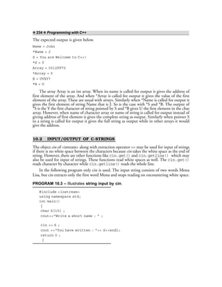 ❖ 234 ❖ Programming with C++
The expected output is given below.
Name = John
*Name = J
S = You are Welcome to C++!
*S = Y
Array = 0012FF70
*Array = 5
B = UVXY?
*B = U
The array Array is an int array. When its name is called for output it gives the address of
first element of the array. And when *Array is called for output it gives the value of the first
element of the array. These are usual with arrays. Similarly when *Name is called for output it
gives the first element of string Name that is J. So is the case with *S and *B. The output of
*S is the Y the first character of string pointed by S and *B gives U the first element in the char
array. However, when name of character array or name of string is called for output instead of
giving address of first element it gives the complete string as output. Similarly when pointer S
to a string is called for output it gives the full string as output while in other arrays it would
give the address.
10.2 INPUT/OUTPUT OF C-STRINGS
The object cin of <istream> along with extraction operator >> may be used for input of strings
if there is no white space between the characters because cin takes the white space as the end of
string. However, there are other functions like cin.get() and cin.getline() which may
also be used for input of strings. These functions read white spaces as well. The cin.get()
reads character by character while cin.getline() reads the whole line.
In the following program only cin is used. The input string consists of two words Mona
Lisa, but cin extracts only the first word Mona and stops reading on encountering white space.
PROGRAM 10.3 – Illustrates string input by cin.
#include <iostream>
using namespace std;
int main()
{
char S[15] ;
cout<<“Write a short name : ” ;
cin >> S ;
cout <<“You have written : ”<< S<<endl;
return 0 ;
}
 