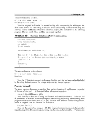 C-Strings ❖ 235❖
The expected output is below.
Write a short name : Mona Lisa
You have written : Mona
From the output it is clear that cin stopped reading after encountering the white space, i.e.
after Mona. Now if the same string is extracted by cin character by character as an array, the
complete name is read but the white space is not read as space. This is illustrated in the following
program. The two words Mona and Lisa are merged together.
PROGRAM 10.4 – Illustrates limitations of cin in reading string.
#include <iostream>
using namespace std;
int main()
{ char S[15];
cout<<“Write a short name : ”;
for (int i =0; i<=15;i++) // Use of for loop for reading
{ cin>>S[i] ; // It does not read the white space
cout<<S[i] ;
}
return 0 ;
}
The expected output is given below.
Write a short name : Mona Lisa
MonaLisa
From the 2nd line of the output it is clear that the white space has not been read and included
in the string. So in the output the two parts of name are merged together.
FUNCTION CIN.GET()
The above mentioned problem is not there if we use function cin.get() and function cin.getline
(). The use of cin.get() is illustrated below. It has three arguments.
cin.get(identifier, n, ch);
Here identifier is the name of string, the function reads a maximum of n–1 characters and
ch is the name of character on encountering which the reading would stop. The following three
programs illustrate the application of cin.get() function with different number of arguments.
Below in Program 10.6 the function call is coded as,
cin.get (S, 15);
Here S is the name of the string, n = 15. This program limits the number of characters for
input by cin.get() to 14 even though the string may have more characters (the 15th character is
 