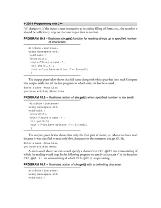 ❖ 236 ❖ Programming with C++
‘0’ character). If the input is user interactive as in online filling of forms etc., the number n
should be sufficiently large so that user input data is not lost.
PROGRAM 10.5 – Illustrates cin.get() function for reading strings up to specified number
of characters.
#include <iostream>
using namespace std;
void main()
{char S[15];
cout<<“Enter a name :” ;
cin.get(S,15) ;
cout <<“you have written :”<< S<<endl;
}
The output given below shows that full name along with white space has been read. Compare
this output with that of the last program in which only cin has been used.
Enter a name :Mona Lisa
you have written :Mona Lisa
PROGRAM 10.6 – Illustrates action of cin.get() when specified number is too small.
#include <iostream>
using namespace std;
void main()
{char S[15];
cout<<“Enter a name :” ;
cin.get(S,5) ;
cout <<“you have written :”<< S<<endl;
}
The output given below shows that only the first part of name, i.e. Mona has been read
because it was specified to read only five characters in the statement cin.get (S, 5);.
Enter a name :Mona Lisa
you have written :Mona
As mentioned above, we can as well specify a character in cin.get()on encountering of
which the reading would stop. In the following program we specify a character ‘s’ in the function
cin.get () on encountering of which cin.get() stops reading.
PROGRAM 10.7 – Illustrates action of cin.get() with a delimiting character.
#include <iostream>
using namespace std;
void main()
 