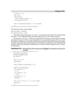 C-Strings ❖ 237❖
{ char ch = ‘s’;
int i =0;
char B[20];
cout<<“Enter a name : ” ;
cin.get(B,20,ch);
cout <<“You have written : ”<< B <<endl;
}
The expected output is given below.
Enter a name : Johnson
You have written : John
The above output shows that cin.get() has read only up to John. On encountering
character ‘s’ it has stopped reading. The delimiting character ‘s’ has not been taken in.
The function cin.get() reads the string character by character. One benefit of reading
character by character is that you can also operate on any particular character. You may count
the number of characters or count the number of occurrences of a particular character in a string
or replace a particular character with another character while the characters are read. The following
program counts the total number of characters in a statement and the number of times ‘o’ occurs
in a statement.
PROGRAM 10.8 – Illustrates that while reading with cin.get() the characters read may be
counted.
#include <iostream>
using namespace std;
int main()
{
int n =0, m = 0;
char para;
cout<<“Enter a few words : n” ;
while (cin.get(para))
{if ( para !=’ ‘)
++ n ;
if ( para == ‘o’)
++m;
if ( para == ‘.’)
break; }
cout <<“n = ”<<n <<“, m = ”<<m <<endl;
return 0;
}
 