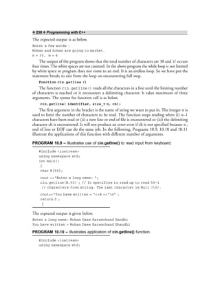 ❖ 238 ❖ Programming with C++
The expected output is as below.
Enter a few words :
Mohan and Sohan are going to market.
n = 30, m = 4
The output of the program shows that the total number of characters are 30 and ‘o’ occurs
four times. The white spaces are not counted. In the above program the while loop is not limited
by white space so program does not come to an end. It is an endless loop. So we have put the
statement break; to exit from the loop on encountering full stop.
Function cin.getline ()
The function cin.getline() reads all the characters in a line until the limiting number
of characters is reached or it encounters a delimiting character. It takes maximum of three
arguments. The syntax for function call is as below.
cin.getline( identifier, size_t n, ch);
The first argument in the bracket is the name of string we want to put in. The integer n is
used to limit the number of characters to be read. The function stops reading when (i) n–1
characters have been read or (ii) a new line or end of file is encountered or (iii) the delimiting
character ch is encountered. It will not produce an error even if ch is not specified because n ,
end of line or EOF can do the same job. In the following, Programs 10.9, 10.10 and 10.11
illustrate the applications of this function with different number of arguments.
PROGRAM 10.9 – Illustrates use of cin.getline() to read input from keyboard.
#include <iostream>
using namespace std;
int main()
{
char B[50];
cout <<“Enter a long name: “;
cin.getline(B,50) ; // It specifies to read up to read 50–1
// characters from string. The last character is Null (0).
cout<<“You have written = “<<B <<“n” ;
return 0 ;
}
The expected output is given below.
Enter a long name: Mohan Dass Karamchand Gandhi
You have written = Mohan Dass Karamchand Ghandhi
PROGRAM 10.10 – Illustrates application of cin.getline() function.
#include <iostream>
using namespace std;
 