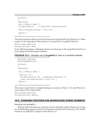 C-Strings ❖ 239❖
int main()
{
char B[20];
cout <<“Enter a name: ”;
cin.getline(B,5) ; // read first 5 characters of B
cout<<“You have written = ”<<B <<“n” ;
return 0 ;
}
The name entered was Mona Lisa but the function has read only first five characters, i.e. Mona
as given in the output given below, because, it was specified so in getline() function.
Enter a name: Mona Lisa
You have written = Mona
In the following program a delimiting character has been put in the cin.getline() function to
stop reading on encountering the character.
PROGRAM 10.11 – Illustrates use of cin.getline() to read up to specified character.
#include <iostream>
using namespace std;
int main()
{
char B[20];
cout <<“Enter a name: ”;
char ch = ‘s’;
cin.getline(B,20, ch) ; //read up to character ‘S’
cout<<“You have written = ”<<B <<“n” ;
return 0 ;
}
The output is given below. It stopped reading on occurrence of letter ‘s’. So only Mona Li is
read as given in the output below.
Enter a name: Mona Lisa
You have written = Mona Li
10.3 STANDARD FUNCTIONS FOR MANIPULATING STRING ELEMENTS
Function cin.putback( )
With the help of this function a character may be replaced by another character in a string.
See the following program in which the if (expression) examines if the character is ‘M’ and the
statement cin.putback(‘S’); replaces it with character ‘S’.
 
