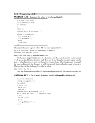 ❖ 240 ❖ Programming with C++
PROGRAM 10.12 – Illustrates the action of function putback().
#include <iostream>
using namespace std;
void main()
{
char ch;
cout<<“Enter a sentence : ” ;
while (cin.get(ch))
{ if (ch ==’M’)
cin.putback(‘S’);
else
cout<<ch;
}}
The expected output is given below. ‘M’ has been replaced by ‘S’.
Enter a sentence : Mona and Madu went to Madras.
Sona and Sadu went to Sadras.
Functions cin.peek() and cin.ignore ()
The function cin.peek() takes note of a character, i.e. if the desired character is encountered
it will give a signal but the function itself does not do anything, however, the signal may be
used by other functions to carry out the desired process. In the following program cin.peek()
has been used to notice the character ‘n’ while cin.ignore() function has been used to ignore it.
The function call for cin.ignore() is coded as below.
cin.ignore(n, ch) ;
Here n is the maximum number of characters to ignore and ch is the termination character.
PROGRAM 10.13 – The program illustrates functions cin.peek(), cin.ignore().
#include<iostream>
using namespace std;
int main()
{ int m =0 ;
int k = 0;
char ch ;
cout<<“Enter a sentence :n” ;
while (cin.get(ch)) // unending loop
{ ++k;
if (ch ==’M’)
{++m;
cin.putback(‘S’);}
else
 