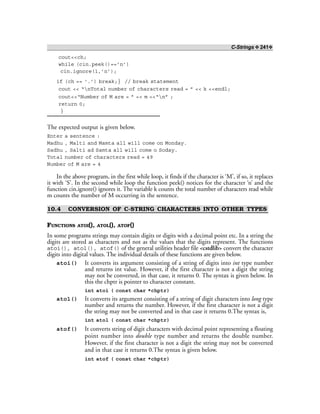 C-Strings ❖ 241❖
cout<<ch;
while (cin.peek()==’n’)
cin.ignore(1,’n’);
if (ch == ‘.’) break;} // break statement
cout << “nTotal number of characters read = ” << k <<endl;
cout<<“Number of M are = ” << m <<“n” ;
return 0;
}
The expected output is given below.
Enter a sentence :
Madhu , Malti and Mamta all will come on Monday.
Sadhu , Salti ad Samta all will come o Soday.
Total number of characters read = 49
Number of M are = 4
In the above program, in the first while loop, it finds if the character is ‘M’, if so, it replaces
it with ‘S’. In the second while loop the function peek() notices for the character ‘n’ and the
function cin.ignore() ignores it. The variable k counts the total number of characters read while
m counts the number of M occurring in the sentence.
10.4 CONVERSION OF C-STRING CHARACTERS INTO OTHER TYPES
FUNCTIONS ATOI(), ATOL(), ATOF()
In some programs strings may contain digits or digits with a decimal point etc. In a string the
digits are stored as characters and not as the values that the digits represent. The functions
atoi(), atol(), atof() of the general utilities header file <cstdlib> convert the character
digits into digital values. The individual details of these functions are given below.
atoi() It converts its argument consisting of a string of digits into int type number
and returns int value. However, if the first character is not a digit the string
may not be converted, in that case, it returns 0. The syntax is given below. In
this the chptr is pointer to character constant.
int atoi ( const char *chptr)
atol() It converts its argument consisting of a string of digit characters into long type
number and returns the number. However, if the first character is not a digit
the string may not be converted and in that case it returns 0.The syntax is,
int atol ( const char *chptr)
atof() It converts string of digit characters with decimal point representing a floating
point number into double type number and returns the double number.
However, if the first character is not a digit the string may not be converted
and in that case it returns 0.The syntax is given below.
int atof ( const char *chptr)
 