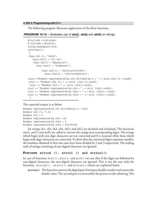 ❖ 242 ❖ Programming with C++
The following program illustrates application of the three functions.
PROGRAM 10.14 – Illustrates use of atoi(), atol() and atof() on strings.
#include <iostream>
# include <cstdlib>
using namespace std;
void main()
{
char ch1 []= “6444”;
char ch2[] = “21.66”;
char ch3[] = “Absent45”;
char ch4[] = “45Absent”;
char chL1[] = “Delhi45676548”;
char chL2[] = “45676548Delhi”;
cout<<“Number represented by ch1 divided by 2 = ” << atoi(ch1)/2 <<endl;
cout << “Number ch2 /3= ” << atof (ch2)/3<<endl;
cout << “Number ch3 = ” << atoi (ch3)<<endl;
cout << “Number represented by ch4 = ” << atoi (ch4)<<endl;
cout << “Number represented by chL1 = ” << atol (chL1)<<endl;
cout << “Number represented by chL2 = ” << atol (chL2)<<endl;
}
The expected output is as below.
Number represented by ch1 divided by 2 = 3222
Number ch2 /3= 7.22
Number ch3 = 0
Number represented by ch4 = 45
Number represented by chL1 = 0
Number represented by chL2 = 45676548
Six strings ch1, ch2, ch3, ch4, chL1 and chL2 are declared and initialized. The functions
atoi(), atof () and atol() are called to convert the strings into corresponding digits. The strings
which begin with non digit characters are not converted and 0 is returned while those which
begin with digit characters are converted. To show that the converted digits represent number,
the numbers obtained in first two cases have been divided by 2 and 3 respectively. The trailing
ends of strings consisting of non-digital characters are ignored.
FUNCTIONS strtod (), strtol () and strtoul()
In case of functions atoi(),atol() and atof()we saw that if the digits are followed by
non-digital characters, the non-digital characters are ignored. This is not the case with the
functions strtod(), strtol() and strtoul()which are explained below.
strtod() Thefunctionconvertsthedigitalpartofstringtodoublenumberandreturnsthe
double value. The second part is extracted by the pointer to the substring.The
 