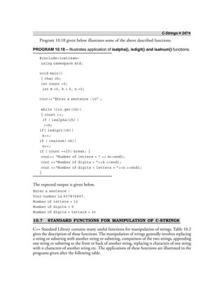 C-Strings ❖ 247❖
Program 10.18 given below illustrates some of the above described functions.
PROGRAM 10.18 – Illustrates application of isalpha(), isdigit() and isalnum() functions.
#include<iostream>
using namespace std;
void main()
{ char ch;
int count =0;
int m =0, k = 0, n =0;
cout<<“Enter a sentence :n” ;
while (cin.get(ch))
{ count ++;
if ( isalpha(ch) )
++m;
if( isdigit(ch))
k++;
if ( isalnum( ch))
n++;
if ( count ==25) break; }
cout<< “Number of letters = ” << m<<endl;
cout <<“Number of digits = ”<<k <<endl;
cout <<“Number of digits + letters = ”<<n <<endl;
}
The expected output is given below.
Enter a sentence :
Your number is 657876897.
Number of letters = 12
Number of digits = 9
Number of digits + letters = 21
10.7 STANDARD FUNCTIONS FOR MANIPULATION OF C-STRINGS
C++ Standard Library contains many useful functions for manipulation of strings. Table 10.2
gives the description of these functions. The manipulation of strings generally involves replacing
a string or substring with another string or substring, comparison of the two strings, appending
one string or substring to the front or back of another string, replacing n characters of one string
with n characters of another string etc. The applications of these functions are illustrated in the
programs given after the following table.
 
