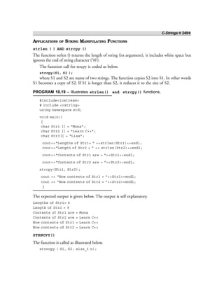 C-Strings ❖ 249❖
APPLICATIONS OF STRING MANIPULATING FUNCTIONS
strlen ( ) AND strcpy ()
The function strlen () returns the length of string (its argument), it includes white space but
ignores the end of string character (‘0’).
The function call for strcpy is coded as below.
strcpy(S1, S2 );
where S1 and S2 are name of two strings. The function copies S2 into S1. In other words
S1 becomes a copy of S2. If S1 is longer than S2, it reduces it to the size of S2.
PROGRAM 10.19 – Illustrates strlen() and strcpy() functions.
#include<iostream>
# include <cstring>
using namespace std;
void main()
{
char Str1 [] = “Mona”;
char Str2 [] = “Learn C++”;
char Str3[] = “Lisa”;
cout<<“Lengths of Str1= ” <<strlen(Str1)<<endl;
cout<<“Length of Str2 = ” << strlen(Str2)<<endl;
cout<<“Contents of Str1 are = ”<<Str1<<endl;
cout<<“Contents of Str2 are = ”<<Str2<<endl;
strcpy(Str1, Str2);
cout << “Now contents of Str1 = ”<<Str1<<endl;
cout << “Now contents of Str2 = ”<<Str2<<endl;
}
The expected output is given below. The output is self explanatory.
Lengths of Str1= 4
Length of Str2 = 9
Contents of Str1 are = Mona
Contents of Str2 are = Learn C++
Now contents of Str1 = Learn C++
Now contents of Str2 = Learn C++
STRNCPY()
The function is called as illustrated below.
strncpy ( S1, S2, size_t n);
 