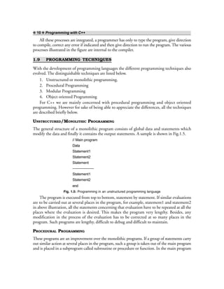 ❖ 10 ❖ Programming with C++
All these processes are integrated, a programmer has only to type the program, give direction
to compile, correct any error if indicated and then give direction to run the program. The various
processes illustrated in the figure are internal to the compiler.
1.9 PROGRAMMING TECHNIQUES
With the development of programming languages the different programming techniques also
evolved. The distinguishable techniques are listed below.
1. Unstructured or monolithic programming.
2. Procedural Programming
3. Modular Programming
4. Object oriented Programming
For C++ we are mainly concerned with procedural programming and object oriented
programming. However for sake of being able to appreciate the differences, all the techniques
are described briefly below.
UNSTRUCTURED/MONOLITHIC PROGRAMMING
The general structure of a monolithic program consists of global data and statements which
modify the data and finally it contains the output statements. A sample is shown in Fig.1.5.
// Main program
Data
Statement1
Statement2
Statement
——————
Statement1
Statement2
end
Fig. 1.5: Programming in an unstructured programming language
The program is executed from top to bottom, statement by statement. If similar evaluations
are to be carried out at several places in the program, for example, statement1 and statement2
in above illustration, all the statements concerning that evaluation have to be repeated at all the
places where the evaluation is desired. This makes the program very lengthy. Besides, any
modification in the process of the evaluation has to be corrected at so many places in the
program. Such programs are lengthy, difficult to debug and difficult to maintain.
PROCEDURAL PROGRAMMING
These programs are an improvement over the monolithic programs. If a group of statements carry
out similar action at several places in the program, such a group is taken out of the main program
and is placed in a subprogram called subroutine or procedure or function. In the main program
 