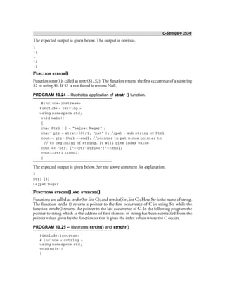 C-Strings ❖ 253❖
The expected output is given below. The output is obvious.
1
-1
1
-1
-1
FUNCTION STRSTR()
Function strstr() is called as strstr(S1, S2). The function returns the first occurrence of a substring
S2 in string S1. If S2 is not found it returns Null.
PROGRAM 10.24 – Illustrates application of strstr () function.
#include<iostream>
#include < cstring >
using namespace std;
void main()
{
char Str1 [ ] = “Lajpat Nagar” ;
char* ptr = strstr(Str1, “pat” ); //pat - sub string of Str1
cout<< ptr- Str1 <<endl; //pointer to pat minus pointer to
// to beginning of string. It will give index value.
cout << “Str1 [“<<ptr-Str1<<“]”<<endl;
cout<<Str1 <<endl;
}
The expected output is given below. See the above comment for explanation.
3
Str1 [3]
Lajpat Nagar
FUNCTIONS STRCHR() AND STRRCHR()
Functions are called as strchr(Str ,int C); and strrchr(Str , int C); Here Str is the name of string.
The function strchr () returns a pointer to the first occurrence of C in string Str while the
function strrchr() returns the pointer to the last occurrence of C. In the following program the
pointer to string which is the address of first element of string has been subtracted from the
pointer values given by the function so that it gives the index values where the C occurs.
PROGRAM 10.25 – Illustrates strchr() and strrchr()
#include<iostream>
# include < cstring >
using namespace std;
void main()
{
 