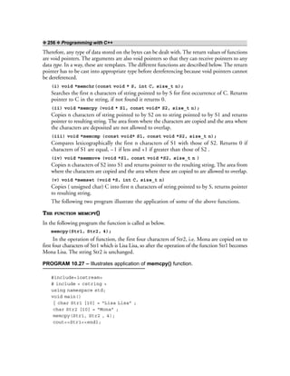 ❖ 256 ❖ Programming with C++
Therefore, any type of data stored on the bytes can be dealt with. The return values of functions
are void pointers. The arguments are also void pointers so that they can receive pointers to any
data type. In a way, these are templates. The different functions are described below. The return
pointer has to be cast into appropriate type before dereferencing because void pointers cannot
be dereferenced.
(i) void *memchr(const void * S, int C, size_t n);
Searches the first n characters of string pointed to by S for first occurrence of C. Returns
pointer to C in the string, if not found it returns 0.
(ii) void *memcpy (void * S1, const void* S2, size_t n);
Copies n characters of string pointed to by S2 on to string pointed to by S1 and returns
pointer to resulting string. The area from where the characters are copied and the area where
the characters are deposited are not allowed to overlap.
(iii) void *memcmp (const void* S1, const void *S2, size_t n);
Compares lexicographically the first n characters of S1 with those of S2. Returns 0 if
characters of S1 are equal, –1 if less and +1 if greater than those of S2 .
(iv) void *memmove (void *S1, const void *S2, size_t n )
Copies n characters of S2 into S1 and returns pointer to the resulting string. The area from
where the characters are copied and the area where these are copied to are allowed to overlap.
(v) void *memset (void *S, int C, size_t n)
Copies ( unsigned char) C into first n characters of string pointed to by S, returns pointer
to resulting string.
The following two program illustrate the application of some of the above functions.
THE FUNCTION MEMCPY()
In the following program the function is called as below.
memcpy(Str1, Str2, 4);
In the operation of function, the first four characters of Str2, i.e. Mona are copied on to
first four characters of Str1 which is Lisa Lisa, so after the operation of the function Str1 becomes
Mona Lisa. The string Str2 is unchanged.
PROGRAM 10.27 – Illustrates application of memcpy() function.
#include<iostream>
# include < cstring >
using namespace std;
void main()
{ char Str1 [10] = “Lisa Lisa” ;
char Str2 [10] = “Mona” ;
memcpy(Str1, Str2 , 4);
cout<<Str1<<endl;
 