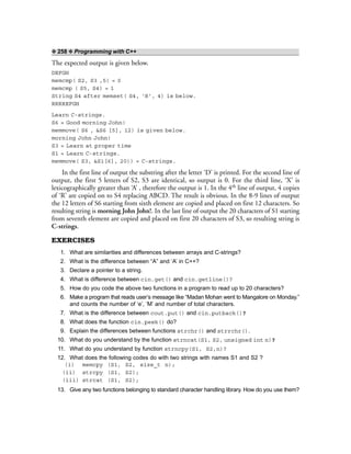 ❖ 258 ❖ Programming with C++
The expected output is given below.
DEFGH
memcmp( S2, S3 ,5) = 0
memcmp ( S5, S4) = 1
String S4 after memset( S4, ‘R’, 4) is below.
RRRREFGH
Learn C-strings.
S6 = Good morning John!
memmove( S6 , &S6 [5], 12) is given below.
morning John John!
S3 = Learn at proper time
S1 = Learn C-strings.
memmove( S3, &S1[6], 20)) = C-strings.
In the first line of output the substring after the letter ‘D’ is printed. For the second line of
output, the first 5 letters of S2, S3 are identical, so output is 0. For the third line, ‘X’ is
lexicographically greater than ‘A’ , therefore the output is 1. In the 4th line of output, 4 copies
of ‘R’ are copied on to S4 replacing ABCD. The result is obvious. In the 8-9 lines of output
the 12 letters of S6 starting from sixth element are copied and placed on first 12 characters. So
resulting string is morning John John!. In the last line of output the 20 characters of S1 starting
from seventh element are copied and placed on first 20 characters of S3, so resulting string is
C-strings.
EXERCISES
1. What are similarities and differences between arrays and C-strings?
2. What is the difference between “A” and ‘A’ in C++?
3. Declare a pointer to a string.
4. What is difference between cin.get() and cin.getline()?
5. How do you code the above two functions in a program to read up to 20 characters?
6. Make a program that reads user’s message like “Madan Mohan went to Mangalore on Monday.”
and counts the number of ‘e’, ‘M’ and number of total characters.
7. What is the difference between cout.put() and cin.putback()?
8. What does the function cin.peek() do?
9. Explain the differences between functions strchr() and strrchr().
10. What do you understand by the function strncat(S1, S2, unsigned int n)?
11. What do you understand by function strncpy(S1, S2,n)?
12. What does the following codes do with two strings with names S1 and S2 ?
(i) memcpy (S1, S2, size_t n);
(ii) strcpy (S1, S2);
(iii) strcat (S1, S2);
13. Give any two functions belonging to standard character handling library. How do you use them?
 