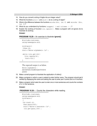 C-Strings ❖ 259❖
14. How do you convert a string of digits into an integer value?
15. What the functions atol() and atof() do to a string of digits?
16. What is the difference between the functions strchr(Str, int C) and strrchr (Str,
int C)?
17. What do you understand by functions isupper( ) and tolower ( )?
18. Explain the working of function cin.ignore(). Make a program with cin.ignore (4) to
illustrate its working.
Answer:
PROGRAM 10.29 – An exercise to illustrate ignore().
#include<iostream>
using namespace std;
void main()
{char ch;
cout<<“Enter alphabets :n” ;
while (cin.get(ch))
{cin.ignore(4);
cout<<ch;}
}
The expected output is as below.
Enter alphabets :
ABCDEFGHIJKLMNOPQRSTUVXYZ
AFKPU
19. Make a small program to illustrate the application of strlen() .
20. Make a program in which a user is asked to enter his/her name. The program should get it
verified by displaying the name and asking the user to enter yes if correct and no if incorrect.
21. Make a program which asks the user to enter one or more sentences and counts the numbers
of ‘e’ in the sentence.
Answer:
PROGRAM 10.30 – Counts the characters while reading.
#include <iostream>
using namespace std;
void main()
{
int count =0;
char para[150];
cout<<“Enter a sentence :n” ;
cin.get(para,150) ;
 