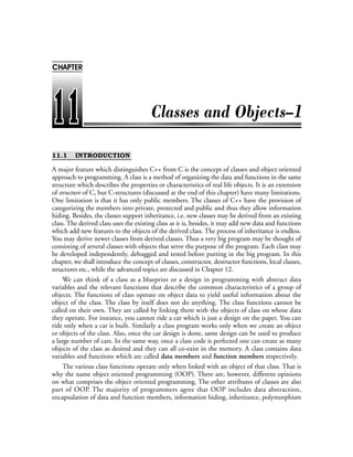 11.1 INTRODUCTION
A major feature which distinguishes C++ from C is the concept of classes and object oriented
approach to programming. A class is a method of organizing the data and functions in the same
structure which describes the properties or characteristics of real life objects. It is an extension
of structure of C, but C-structures (discussed at the end of this chapter) have many limitations.
One limitation is that it has only public members. The classes of C++ have the provision of
categorizing the members into private, protected and public and thus they allow information
hiding. Besides, the classes support inheritance, i.e. new classes may be derived from an existing
class. The derived class uses the existing class as it is, besides, it may add new data and functions
which add new features to the objects of the derived class. The process of inheritance is endless.
You may derive newer classes from derived classes. Thus a very big program may be thought of
consisting of several classes with objects that serve the purpose of the program. Each class may
be developed independently, debugged and tested before putting in the big program. In this
chapter, we shall introduce the concept of classes, constructor, destructor functions, local classes,
structures etc., while the advanced topics are discussed in Chapter 12.
We can think of a class as a blueprint or a design in programming with abstract data
variables and the relevant functions that describe the common characteristics of a group of
objects. The functions of class operate on object data to yield useful information about the
object of the class. The class by itself does not do anything. The class functions cannot be
called on their own. They are called by linking them with the objects of class on whose data
they operate. For instance, you cannot ride a car which is just a design on the paper. You can
ride only when a car is built. Similarly a class program works only when we create an object
or objects of the class. Also, once the car design is done, same design can be used to produce
a large number of cars. In the same way, once a class code is perfected one can create as many
objects of the class as desired and they can all co-exist in the memory. A class contains data
variables and functions which are called data members and function members respectively.
The various class functions operate only when linked with an object of that class. That is
why the name object oriented programming (OOP). There are, however, different opinions
on what comprises the object oriented programming. The other attributes of classes are also
part of OOP. The majority of programmers agree that OOP includes data abstraction,
encapsulation of data and function members, information hiding, inheritance, polymorphism
CHAPTER
 