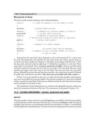 ❖ 264 ❖ Programming with C++
DECLARATION OF CLASS
The form of code used for declaring a class is illustrated below.
class X // class is keyword, X is the name of class
{
private: //access label private
memberA; // memberA is a private member of class X.
protected: // access label protected
memberB; // MemberB is protected member
...... // dotted line stands for other data or functions
public: //access label public
......
memberC; //memberC is a public member
———
private: //a access label may be repeated
memberD; // memberD is also a private member of class X
}; // end of class
Starting from the top of the above declaration, class is the keyword of C++ and is must
for every class declaration. The identifier X is the name of the class. Name may be chosen as
we do for any other variable (see Chapter 3). The body of class begins with left brace ‘{’ after
the class name and ends with the right brace ‘}’ followed by semicolon (;) at the end. Three
access labels are permitted. These are private, protected and public. These access labels along
with their respective functions may be written in any order in the class body. Also any access
specifier may appear more than once in the class body. You may write first the access label
private: followed by private data and functions members, the second may be public: followed
by public data and function members. Note that every access label ends with a colon (:).
If there is no access specifier at the start, it is taken that the data members and functions
up to next access label are private by default. The function members of a class may be defined
inside or outside the class body. If functions are defined outside the class body their prototypes
must be declared in the body of class.
The initialization of data declared private is carried out through public functions which may
also be the constructor functions of the class. The constructors are discussed in Section 11.8.
11.3 ACCESS SPECIFIERS – private, protected and public
PRIVATE:
The class members written under the access label private are accessible by class function members
or friend functions and the functions of friend classes. The keyword friend provides this special
privilege to the function or class declared as friend in the class body. In Chapter 12 we shall deal
with friend functions and friend classes. The data or functions declared private cannot be accessed
 