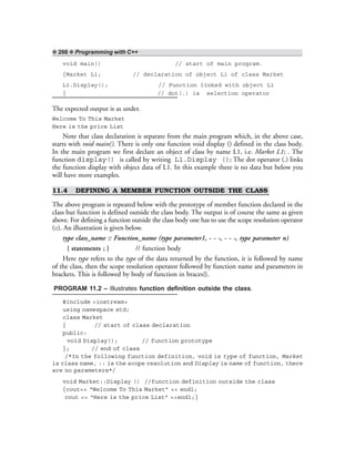 ❖ 266 ❖ Programming with C++
void main() // start of main program.
{Market L1; // declaration of object L1 of class Market
L1.Display(); // Function linked with object L1
} // dot(.) is selection operator
The expected output is as under.
Welcome To This Market
Here is the price List
Note that class declaration is separate from the main program which, in the above case,
starts with void main(). There is only one function void display () defined in the class body.
In the main program we first declare an object of class by name L1, i.e. Market L1; . The
function display() is called by writing L1.Display (); The dot operator (.) links
the function display with object data of L1. In this example there is no data but below you
will have more examples.
11.4 DEFINING A MEMBER FUNCTION OUTSIDE THE CLASS
The above program is repeated below with the prototype of member function declared in the
class but function is defined outside the class body. The output is of course the same as given
above. For defining a function outside the class body one has to use the scope resolution operator
(::). An illustration is given below.
type class_name :: Function_name (type parameter1, - - -, - - -, type parameter n)
{ statements ; } // function body
Here type refers to the type of the data returned by the function, it is followed by name
of the class, then the scope resolution operator followed by function name and parameters in
brackets. This is followed by body of function in braces{}.
PROGRAM 11.2 – Illustrates function definition outside the class.
#include <iostream>
using namespace std;
class Market
{ // start of class declaration
public:
void Display(); // function prototype
}; // end of class
/*In the following function definition, void is type of function, Market
is class name, :: is the scope resolution and Display is name of function, there
are no parameters*/
void Market::Display () //function definition outside the class
{cout<< “Welcome To This Market” << endl;
cout << “Here is the price List” <<endl;}
 