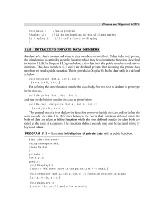 Classes and Objects–1 ❖ 267❖
void main() //main program
{Market L1; // L1 is declared an object of class market
L1.Display(); // L1 calls function display
}
11.5 INITIALIZING PRIVATE DATA MEMBERS
An object of a class is constructed when its data members are initialized. If data is declared private,
the initialization is carried by a public function which may be a constructor function (described
in Section 11.8). In Program 11.3 given below, a class has both the public members and private
members. The data members x, y and z are declared private. For accessing the private data
members we need a public function. This is provided as Setprice (). In the class body, it is defined
as below.
void Setprice (int a, int b, int c)
{x = a,y = b, z = c;}
For defining the same function outside the class body, first we have to declare its prototype
in the class as,
void Setprice (int , int , int );
and put the definition outside the class as given below.
void Market ::Setprice (int a , int b , int c )
{x = a, y = b , z = c ;}
The general practice is to declare the function prototype inside the class and to define the
same outside the class. The difference between the two is that functions defined inside the
body of class are taken as inline functions while the ones defined outside the class body are
called at the time of execution. The functions defined outside may also be declared inline by
keyword inline.
PROGRAM 11.3 – Illustrates initialization of private data with a public function.
#include <iostream>
using namespace std;
class Market
{
private :
int x,y,z;
public:
void Display1()
{cout<< “Welcome! Here is the price List ” << endl;}
void Setprice (int a, int b, int c) // function defined in class
{x = a, y = b, z = c;}
void Display2 ()
{cout<<“ Price of item1 = ”<< x<<endl;
 