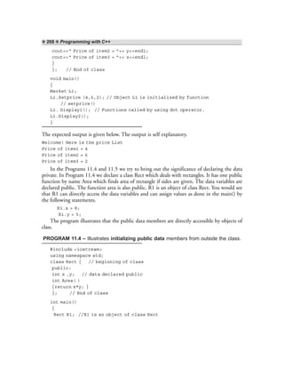 ❖ 268 ❖ Programming with C++
cout<<“ Price of item2 = ”<< y<<endl;
cout<<“ Price of item3 = ”<< z<<endl;
}
}; // End of class
void main()
{
Market L1;
L1.Setprice (4,6,2); // Object L1 is initialized by function
// setprice()
L1. Display1(); // Functions called by using dot operator.
L1.Display2();
}
The expected output is given below. The output is self explanatory.
Welcome! Here is the price List
Price of item1 = 4
Price of item2 = 6
Price of item3 = 2
In the Programs 11.4 and 11.5 we try to bring out the significance of declaring the data
private. In Program 11.4 we declare a class Rect which deals with rectangles. It has one public
function by name Area which finds area of rectangle if sides are given. The data variables are
declared public. The function area is also public. R1 is an object of class Rect. You would see
that R1 can directly access the data variables and can assign values as done in the main() by
the following statements.
R1.x = 8;
R1.y = 5;
The program illustrates that the public data members are directly accessible by objects of
class.
PROGRAM 11.4 – Illustrates initializing public data members from outside the class.
#include <iostream>
using namespace std;
class Rect { // beginning of class
public:
int x ,y; // data declared public
int Area( )
{return x*y; }
}; // End of class
int main()
{
Rect R1; //R1 is an object of class Rect
 