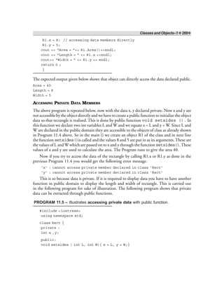 Classes and Objects–1 ❖ 269❖
R1.x = 8; // accessing data members directly
R1.y = 5;
cout << “Area = ”<< R1.Area()<<endl;
cout << “Length = ” << R1.x <<endl;
cout<< “Width = ” << R1.y << endl;
return 0 ;
}
The expected output given below shows that object can directly access the data declared public.
Area = 40
Length = 8
Width = 5
ACCESSING PRIVATE DATA MEMBERS
The above program is repeated below, now with the data x, y declared private. Now x and y are
not accessible by the object directly and we have to create a public function to initialize the object
data so that rectangle is realised. This is done by public function void setsides (). In
this function we declare two int variables L and W and we equate x = L and y = W. Since L and
W are declared in the public domain they are accessible to the objects of class as already shown
in Program 11.4 above. So in the main () we create an object R1 of the class and in next line
the function setsides()is called and the values 8 and 5 are put in as its arguments. These are
the values of L and W which are passed on to x and y through the function setsides().These
values of x and y are used to calculate the area. The Program runs to give the area 40.
Now if you try to access the data of the rectangle by calling R1.x or R1.y as done in the
previous Program 11.4 you would get the following error message.
‘x’ : cannot access private member declared in class ‘Rect’
‘y’ : cannot access private member declared in class ‘Rect’
This is so because data is private. If it is required to display data you have to have another
function in public domain to display the length and width of rectangle. This is carried out
in the following program for sake of illustration. The following program shows that private
data can be extracted through public functions.
PROGRAM 11.5 – Illustrates accessing private data with public function.
#include <iostream>
using namespace std;
class Rect {
private :
int x ,y;
public:
void setsides ( int L, int W){ x = L, y = W;}
 