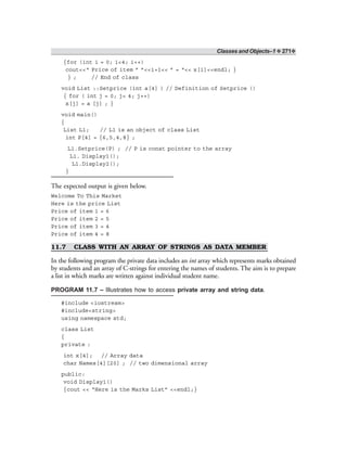 Classes and Objects–1 ❖ 271❖
{for (int i = 0; i<4; i++)
cout<<“ Price of item ” ”<<i+1<< ” = “<< x[i]<<endl; }
} ; // End of class
void List ::Setprice (int a[4] ) // Definition of Setprice ()
{ for ( int j = 0; j< 4; j++)
x[j] = a [j] ; }
void main()
{
List L1; // L1 is an object of class List
int P[4] = {6,5,4,8} ;
L1.Setprice(P) ; // P is const pointer to the array
L1. Display1();
L1.Display2();
}
The expected output is given below.
Welcome To This Market
Here is the price List
Price of item 1 = 6
Price of item 2 = 5
Price of item 3 = 4
Price of item 4 = 8
11.7 CLASS WITH AN ARRAY OF STRINGS AS DATA MEMBER
In the following program the private data includes an int array which represents marks obtained
by students and an array of C-strings for entering the names of students. The aim is to prepare
a list in which marks are written against individual student name.
PROGRAM 11.7 – Illustrates how to access private array and string data.
#include <iostream>
#include<string>
using namespace std;
class List
{
private :
int x[4]; // Array data
char Names[4][20] ; // two dimensional array
public:
void Display1()
{cout << “Here is the Marks List” <<endl;}
 