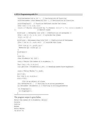 ❖ 272 ❖ Programming with C++
void Setmarks(int x [4] ); // Declaration of function
void Setnames (char Names[4][20] ); // Declaration of function
void Display2() // Function defined inside the class.
{for (int i = 0; i<4; i++)
cout<<“ Marks obtained by ”<<Names [i]<<“ = ”<< x[i]<<endl;}
}; // End of class
void List :: Setmarks (int a[4] ) //Definition of setmarks ()
{for ( int j = 0; j< 4; j++) // outside the class
x[j] = a [j] ;}
void List:: Setnames(char b[4][20] ) //Definition of Setnames
{for ( int m = 0 ; m<4; m++) // outside the class
{for (int p = 0 ; p<20; p++)
Names[m][p] = b[m][p] ;}
}
void main()
{
List L1;
char Students [4] [20] ;
cout<<“Enter the names of 4 students: ”;
for( int i =0; i< 4;i++)
cin.getline ( Students[i],20); // Reading names from keyboard
cout<<“Enter Marks.”<< endl;
int P [4];
for (int k =0; k<4;k++)
cin>> P[k];
//L1 is an object of class
{L1.Setmarks(P) ; // Putting in an array parameter
L1.Setnames (Students);} // Putting in string parameter
L1.Display1();
L1.Display2();
}
The program output is given below.
Enter the names of 4 students: Anjali
Sujata
Sunita
Mohan
Enter Marks.
76 68 87 75
 