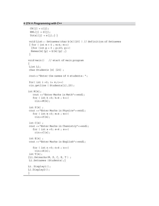 ❖ 274 ❖ Programming with C++
CH[j] = c[j];
ENL[j] = d[j];
Total[j] = e[j];} }
void List:: Setnames(char b[4][20] ) // definition of Setnames
{ for ( int m = 0 ; m<4; m++)
{for (int p = 0 ; p<20; p++)
Names[m][p] = b[m][p] ;}
}
void main() // start of main program
{
List L1;
char Students [4] [20] ;
cout<<“Enter the names of 4 students: ”;
for( int i =0; i< 4;i++)
cin.getline ( Students[i],20);
int M[4];
cout <<“Enter Marks in Math”<<endl;
for ( int k =0; k<4 ; k++)
cin>>M[k];
int P[4] ;
cout <<“Enter Marks in Physics”<<endl;
for ( int m =0; m<4 ; m++)
cin>>P[m];
int C[4] ;
cout <<“Enter Marks in Chemistry”<<endl;
for ( int s =0; s<4 ; s++)
cin>>C[s];
int E[4] ;
cout <<“Enter Marks in English”<<endl;
for ( int n =0; n<4 ; n++)
cin>>E[n];
int T[4];
{L1.Setmarks(M, P, C, E, T ) ;
L1.Setnames (Students);}
L1. Display1();
L1.Display2();
}
 
