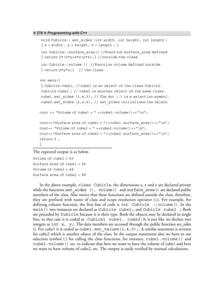 ❖ 276 ❖ Programming with C++
void Cubicle:: set_sides (int width, int height, int length )
{ x = width , y = height, z = length ; }
int Cubicle::surface_area() //Function surface_area defined
{ return 2*(x*y+x*z+y*z);} //outside the class
int Cubicle::volume () //Function volume defined outside
{ return x*y*z;} // the class
int main()
{ Cubicle cube1; //cube1 is an object of the class Cubicle.
Cubicle cube2 ; // cube2 is another object of the same class.
cube1.set_sides (3,4,5); // The dot (.) is a selection symbol.
cube2.set_sides (2,4,6); // set_sides initializes the object
cout << “Volume of cube1 = ” <<cube1.volume()<<“n”;
cout<<“Surface area of cube1 = ”<<cube1.surface_area()<<“n”;
cout<< “Volume of cube2 = ” <<cube2.volume()<<“n”;
cout<<“Surface area of cube2 = ”<<cube2.surface_area()<<“n”;
return 0 ;
}
The expected output is as below.
Volume of cube1 = 60
Surface area of cube1 = 94
Volume of cube2 = 48
Surface area of cube2 = 88
In the above example, class Cubicle, the dimensions x, y and z are declared private
while the functions set_sides (), volume() and surface_area() are declared public
members of the class. Also notice that these functions are defined outside the class, therefore,
they are prefixed with name of class and scope resolution operator (::). For example, for
defining volume function, the first line of code is int Cubicle ::volume(). In the
main() two instances are declared as Cubicle cube1; and Cubicle cube2 ; Both
are preceded by Cubicle because it is their type. Both the objects may be declared in single
line, in that case it is coded as Cubical cube1, cube2;It is just like we declare two
integers as int x, y;. The data members are accessed through the public function set_sides
(). For cube1 it is coded as cube1.set_values(3,4,5);. A similar statement is written
for cube2 which is another object of the class. In the output statements also we have to use
selection symbol (.) for calling the class functions, for instance, cube1.volume() and
cube2.volume() etc. to indicate that here we want to have the volume of cube1 and here
we want to have volume of cube2, etc. The output is easily verified by manual calculations.
 