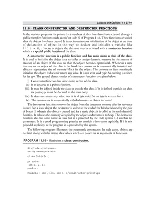 Classes and Objects–1 ❖ 277❖
11.8 CLASS CONSTRUCTOR AND DESTRUCTOR FUNCTIONS
In the previous programs the private data members of the classes have been accessed through a
public member functions such as void set_sides () of Program 11.9. These functions are called
after the objects have been created. It is not instantaneous initialization of the object at the time
of declaration of object in the way we declare and initialize a variable like
int x = 6;. In case of objects also the same may be achieved with a constructor function
which is a special public function of the class.
A constructor function is a public function and has same name as that of the class.
It is used to initialize the object data variables or assign dynamic memory in the process of
creation of an object of the class so that the object becomes operational. Whenever a new
instance or an object of the class is declared the constructor is automatically invoked and
allocates appropriate size of memory block for the object. The constructor function simply
initializes the object. It does not return any value. It is not even void type. So nothing is written
for its type. The general characteristics of constructor functions are given below.
(i) Constructor function has same name as that of the class.
(ii) It is declared as a public function.
(iii) It may be defined inside the class or outside the class. If it is defined outside the class
its prototype must be declared in the class body.
(iv) It does not return any value, nor it is of type void. So no type is written for it.
(v) The constructor is automatically called whenever an object is created.
The destructor function removes the object from the computer memory after its relevance
is over. For a local object the destructor is called at the end of the block enclosed by the pair
of braces { } wherein the object is created and for a static object it is called at the end of main()
function. It releases the memory occupied by the object and returns it to heap. The destructor
function also has same name as class but it is preceded by the tilde symbol (~) and has no
parameters. It is a good programming practice to provide a destructor explicitly. If it is not
provided explicitly in the program it is provided by the system.
The following program illustrates the parametric constructor. In such cases, objects are
declared along with the object data values which are passed on as arguments of functions.
PROGRAM 11.10 – Illustrates a class constructor.
#include <iostream>
using namespace std;
class Cubicle {
private:
int x, y, z;
public:
Cubicle ( int , int, int ); //constructor prototype
 