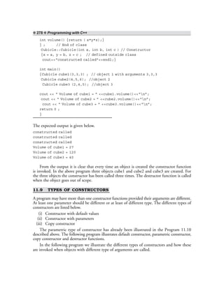 ❖ 278 ❖ Programming with C++
int volume() {return ( x*y*z);}
} ; // End of class
Cubicle::Cubicle(int a, int b, int c ) // Constructor
{x = a, y = b, z = c ; // defined outside class
cout<<“constructed called”<<endl;}
int main()
{Cubicle cube1(3,3,3) ; // object 1 with arguments 3,3,3
Cubicle cube2(4,5,6); //object 2
Cubicle cube3 (2,4,5); //object 3
cout << “ Volume of cube1 = ” <<cube1.volume()<<“n”;
cout << “ Volume of cube2 = ” <<cube2.volume()<<“n”;
cout << “ Volume of cube3 = ” <<cube3.volume()<<“n”;
return 0 ;
}
The expected output is given below.
constructed called
constructed called
constructed called
Volume of cube1 = 27
Volume of cube2 = 120
Volume of cube3 = 40
From the output it is clear that every time an object is created the constructor function
is invoked. In the above program three objects cube1 and cube2 and cube3 are created. For
the three objects the constructor has been called three times. The destructor function is called
when the object goes out of scope.
11.9 TYPES OF CONSTRUCTORS
A program may have more than one constructor functions provided their arguments are different.
At least one parameter should be different or at least of different type. The different types of
constructors are listed below.
(i) Constructor with default values
(ii) Constructor with parameters
(iii) Copy constructor
The parametric type of constructor has already been illustrated in the Program 11.10
described above. The following program illustrates default constructor, parametric constructor,
copy constructor and destructor functions.
In the following program we illustrate the different types of constructors and how these
are invoked when objects with different type of arguments are called.
 
