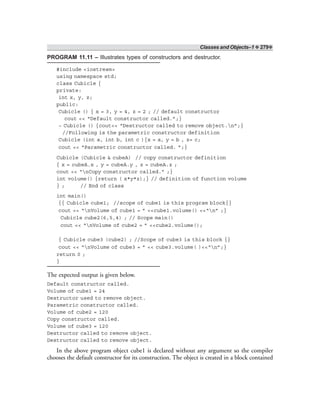 Classes and Objects–1 ❖ 279❖
PROGRAM 11.11 – Illustrates types of constructors and destructor.
#include <iostream>
using namespace std;
class Cubicle {
private:
int x, y, z;
public:
Cubicle () { x = 3, y = 4, z = 2 ; // default constructor
cout << “Default constructor called.”;}
~ Cubicle () {cout<< “Destructor called to remove object.n”;}
//Following is the parametric constructor definition
Cubicle (int a, int b, int c ){x = a, y = b , z= c;
cout << “Parametric constructor called. ”;}
Cubicle (Cubicle & cubeA) // copy constructor definition
{ x = cubeA.x , y = cubeA.y , z = cubeA.z ;
cout << “nCopy constructor called.” ;}
int volume() {return ( x*y*z);} // definition of function volume
} ; // End of class
int main()
{{ Cubicle cube1; //scope of cube1 is this program block{}
cout << “nVolume of cube1 = ” <<cube1.volume() <<“n” ;}
Cubicle cube2(6,5,4) ; // Scope main()
cout << “nVolume of cube2 = ” <<cube2.volume();
{ Cubicle cube3 (cube2) ; //Scope of cube3 is this block {}
cout << “nVolume of cube3 = ” << cube3.volume( )<<“n”;}
return 0 ;
}
The expected output is given below.
Default constructor called.
Volume of cube1 = 24
Destructor used to remove object.
Parametric constructor called.
Volume of cube2 = 120
Copy constructor called.
Volume of cube3 = 120
Destructor called to remove object.
Destructor called to remove object.
In the above program object cube1 is declared without any argument so the compiler
chooses the default constructor for its construction. The object is created in a block contained
 