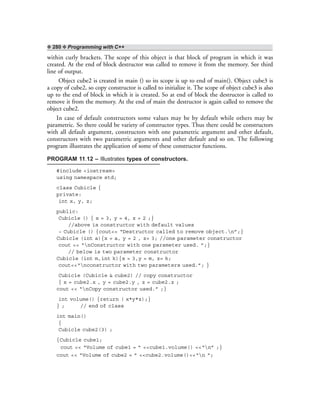❖ 280 ❖ Programming with C++
within curly brackets. The scope of this object is that block of program in which it was
created. At the end of block destructor was called to remove it from the memory. See third
line of output.
Object cube2 is created in main () so its scope is up to end of main(). Object cube3 is
a copy of cube2, so copy constructor is called to initialize it. The scope of object cube3 is also
up to the end of block in which it is created. So at end of block the destructor is called to
remove it from the memory. At the end of main the destructor is again called to remove the
object cube2.
In case of default constructors some values may be by default while others may be
parametric. So there could be variety of constructor types. Thus there could be constructors
with all default argument, constructors with one parametric argument and other default,
constructors with two parametric arguments and other default and so on. The following
program illustrates the application of some of these constructor functions.
PROGRAM 11.12 – Illustrates types of constructors.
#include <iostream>
using namespace std;
class Cubicle {
private:
int x, y, z;
public:
Cubicle () { x = 3, y = 4, z = 2 ;}
//above is constructor with default values
~ Cubicle () {cout<< “Destructor called to remove object.n”;}
Cubicle (int a){x = a, y = 2 , z= 3; //one parameter constructor
cout << “nConstructor with one parameter used. ”;}
// below is two parameter constructor
Cubicle (int m,int k){x = 3,y = m, z= k;
cout<<“nconstructor with two parameters used.”; }
Cubicle (Cubicle & cube2) // copy constructor
{ x = cube2.x , y = cube2.y , z = cube2.z ;
cout << “nCopy constructor used.” ;}
int volume() {return ( x*y*z);}
} ; // end of class
int main()
{
Cubicle cube2(3) ;
{Cubicle cube1;
cout << “Volume of cube1 = ” <<cube1.volume() <<“n” ;}
cout << “Volume of cube2 = ” <<cube2.volume()<<“n “;
 