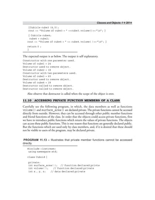 Classes and Objects–1 ❖ 281❖
{Cubicle cube3 (4,5);
cout << “Volume of cube3 = ” <<cube3.volume()<<“n”; }
{ Cubicle cube4;
cube4 = cube2;
cout << “Volume of cube4 = ” << cube4.volume( )<<“n”; }
return 0 ;
}
The expected output is as below. The output is self explanatory.
Constructor with one parameter used.
Volume of cube1 = 24
Destructor used to remove object.
Volume of cube2 = 18
Constructor with two parameters used.
Volume of cube3 = 60
Destructor used to remove object.
Volume of cube4 = 18
Destructor called to remove object.
Destructor called to remove object.
Also observe that destructor is called when the scope of the object is over.
11.10 ACCESSING PRIVATE FUNCTION MEMBERS OF A CLASS
Carefully see the following program, in which, the data members as well as functions
volume() and surface_area() are declared private. The private functions cannot be accessed
directly from outside. However, they can be accessed through other public member functions
and friend functions of the class. In order that the objects could access private functions, first
we have to introduce public functions which return the values of private functions. The objects
can access these public functions. This is one reason that functions are generally declared public.
But the functions which are used only by class members, and, if it is desired that these should
not be visible to users of the program, may be declared private.
PROGRAM 11.13 – Illustrates that private member functions cannot be accessed
directly.
#include <iostream>
using namespace std;
class Cuboid {
private:
int surface_area( ); // function declared privte
int volume( ); // function declared private
int x , y, z; // data declared private
 