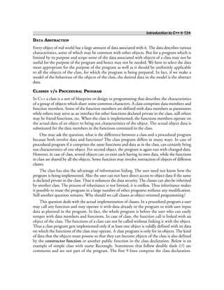 Introduction to C++ ❖ 13❖
DATA ABSTRACTION
Every object of real world has a large amount of data associated with it. The data describes various
characteristics, some of which may be common with other objects. But for a program which is
limited by its purpose and scope some of the data associated with objects of a class may not be
useful for the purpose of the program and hence may not be needed. We have to select the data
most appropriate for the purpose of the program as well as it should be uniformly applicable
to all the objects of the class, for which the program is being prepared. In fact, if we make a
model of the behaviour of the objects of the class, the desired data in the model is the abstract
data.
CLASSES V/S PROCEDURAL PROGRAM
In C++ a class is a sort of blueprint or design in programming that describes the characteristics
of a group of objects which share some common characters. A class comprises data members and
function members. Some of the function members are defined with data members as parameters
while others may serve as an interface for other functions declared private in the class, still others
may be friend functions, etc. When the class is implemented, the functions members operate on
the actual data of an object to bring out characteristics of the object. The actual object data is
substituted for the data members in the functions contained in the class.
One may ask the question, what is the difference between a class and a procedural program
because both involve data and functions? The class program differs in many ways. In case of
procedural program if it comprises the same functions and data as in the class, can certainly bring
out characteristics of one object. For second object, the program is again run with changed data.
However, in case of class, several objects can co-exist each having its own data, while the functions
in class are shared by all the objects. Some function may involve interaction of objects of different
classes.
The class has also the advantage of information hiding. The user need not know how the
program is being implemented. Also the user can not have direct access to object data if the same
is declared private in the class. Thus it enhances the data security. The classes can also be inherited
by another class. The process of inheritance is not limited, it is endless. Thus inheritance makes
it possible to reuse the program in a large number of other programs without any modification.
Still another question remains. Why should we call classes as object oriented programming?
This question deals with the actual implementation of classes. In a procedural program a user
may call any function and may operate it with data already in the program or with user input
data as planned in the program. In fact, the whole program is before the user who can easily
temper with data members and functions. In case of class, the function call is linked with an
object of the class. The functions of a class can not be called without linking it with the object.
Thus a class program gets implemented only if at least one object is validly defined with its data
on which the functions of the class may operate. A class program is only for its objects. The kind
of data that the objects must possess so that they can become objects of the class is also defined
by the constructor function or another public function in the class declaration. Below is an
example of simple class with name Rectangle. Statements that follow double slash (//) are
comments and are not part of the program. The first 9 lines comprise the class declaration.
 